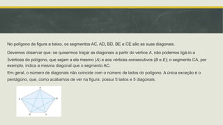 No polígono da figura a baixo, os segmentos AC, AD, BD, BE e CE são as suas diagonais.
Devemos observar que: se quisermos traçar as diagonais a partir do vértice A, não podemos ligá-lo a
3vértices do polígono, que sejam a ele mesmo (A) e aos vértices consecutivos (B e E); o segmento CA, por
exemplo, indica a mesma diagonal que o segmento AC.
Em geral, o número de diagonais não coincide com o número de lados do polígono. A única exceção é o
pentágono, que, como acabamos de ver na figura, possui 5 lados e 5 diagonais.
 