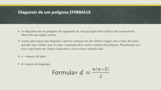 Diagonais de um polígono EF08MA18
 As diagonais em um polígono são segmentos de reta que ligam dois vértices não consecutivos
através de sua região interna.
 Assim, para traçar uma diagonal, é preciso começar em um vértice e seguir com o traço até outro,
que não seja vizinho, uma vez que o segmento deve cortar o interior do polígono. Perceba que se o
traço seguir para um vértice consecutivo, ele se torna o próprio lado.
 n = número de lados
 d= número de diagonais
Formula= 𝑑 =
𝑛 𝑛−3
2
 