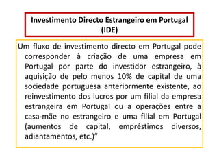 Investimento Directo Estrangeiro em Portugal
(IDE)
Um fluxo de investimento directo em Portugal pode
corresponder à criação de uma empresa em
Portugal por parte do investidor estrangeiro, à
aquisição de pelo menos 10% de capital de uma
sociedade portuguesa anteriormente existente, ao
reinvestimento dos lucros por um filial da empresa
estrangeira em Portugal ou a operações entre a
casa-mãe no estrangeiro e uma filial em Portugal
(aumentos de capital, empréstimos diversos,
adiantamentos, etc.)”

 