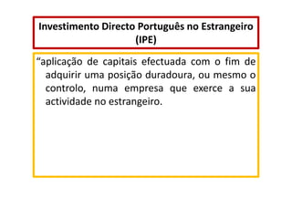 Investimento Directo Português no Estrangeiro
(IPE)
“aplicação de capitais efectuada com o fim de
adquirir uma posição duradoura, ou mesmo o
controlo, numa empresa que exerce a sua
actividade no estrangeiro.

 