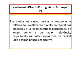 Investimento Directo Português no Estrangeiro
(IPE)

Em ambos os casos, porém, a componente
relativa ao investimento directo no capital das
empresas e lucros reinvestidos permanece, de
longe, como a de maior relevância,
respeitando às outras operações de capital
uma posição pouco significativa

 