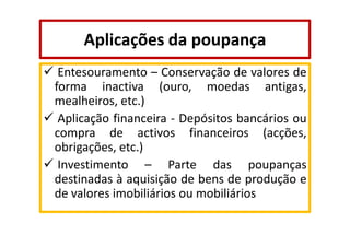 Aplicações da poupança
Entesouramento – Conservação de valores de
forma inactiva (ouro, moedas antigas,
mealheiros, etc.)
Aplicação financeira - Depósitos bancários ou
compra de activos financeiros (acções,
obrigações, etc.)
Investimento – Parte das poupanças
destinadas à aquisição de bens de produção e
de valores imobiliários ou mobiliários

 