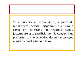 Se a primeira é, como vimos, a parte do
rendimento pessoal disponível que não é
gasta em consumo, o segundo traduz
justamente esse sacrifício de não consumir no
presente, com o objectivo de aumentar e/ou
manter a produção no futuro.

 