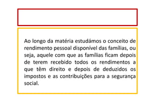 Ao longo da matéria estudámos o conceito de
rendimento pessoal disponível das famílias, ou
seja, aquele com que as famílias ficam depois
de terem recebido todos os rendimentos a
que têm direito e depois de deduzidos os
impostos e as contribuições para a segurança
social.

 