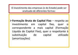 O investimento das empresas (e do Estado) pode ser
analisado de diferentes formas:

Formação Bruta de Capital Fixo – respeita ao
investimento em capital fixo, quer o
correspondente a mais capital (Formação
Líquida de Capital Fixo), quer o respeitante à
substituição
de
capital
utilizado
(amortizações)

 