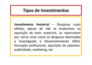 Tipos de Investimentos
Investimento Imaterial – Despesas cujos
efeitos, apesar de não se traduzirem na
aquisição de bens materiais, se repercutem
por vários anos como as despesas destinadas
a Investigação e Desenvolvimento (I&D),
formação profissional, aquisição de patentes,
publicidade, marketing, etc

 
