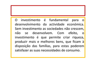 O investimento é fundamental para o
desenvolvimento da actividade económica.
Sem investimento as sociedades não crescem,
não se desenvolvem. Com efeito, o
investimento é que permite criar riqueza,
produzir mais e melhores bens, que ficam à
disposição das famílias, para estas poderem
satisfazer as suas necessidades de consumo.

 
