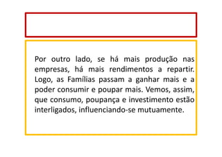 Por outro lado, se há mais produção nas
empresas, há mais rendimentos a repartir.
Logo, as Famílias passam a ganhar mais e a
poder consumir e poupar mais. Vemos, assim,
que consumo, poupança e investimento estão
interligados, influenciando-se mutuamente.

 