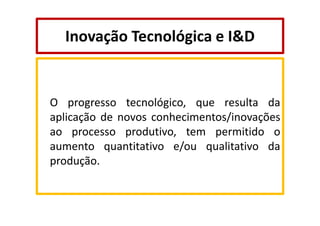 Inovação Tecnológica e I&D

O progresso tecnológico, que resulta da
aplicação de novos conhecimentos/inovações
ao processo produtivo, tem permitido o
aumento quantitativo e/ou qualitativo da
produção.

 