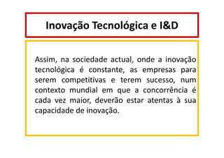 Inovação Tecnológica e I&D
Assim, na sociedade actual, onde a inovação
tecnológica é constante, as empresas para
serem competitivas e terem sucesso, num
contexto mundial em que a concorrência é
cada vez maior, deverão estar atentas à sua
capacidade de inovação.

 