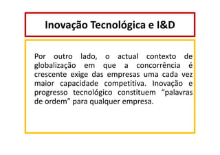 Inovação Tecnológica e I&D
Por outro lado, o actual contexto de
globalização em que a concorrência é
crescente exige das empresas uma cada vez
maior capacidade competitiva. Inovação e
progresso tecnológico constituem “palavras
de ordem” para qualquer empresa.

 