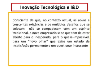 Inovação Tecnológica e I&D
Consciente de que, no contexto actual, as novas e
crescentes exigências e os múltiplos desafios que se
colocam não se compadecem com um espírito
tradicional, o novo empresário sabe que tem de estar
aberto para o inesperado, para o quase-impossível,
para um “novo olhar” que exige um estado de
insatisfação permanente e um questionar incessante

 