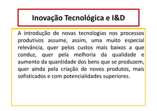 Inovação Tecnológica e I&D
A introdução de novas tecnologias nos processos
produtivos assume, assim, uma muito especial
relevância, quer pelos custos mais baixos a que
conduz, quer pela melhoria da qualidade e
aumento da quantidade dos bens que se produzem,
quer ainda pela criação de novos produtos, mais
sofisticados e com potencialidades superiores.

 