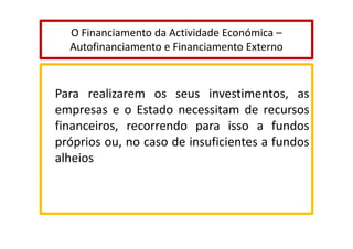 O Financiamento da Actividade Económica –
Autofinanciamento e Financiamento Externo

Para realizarem os seus investimentos, as
empresas e o Estado necessitam de recursos
financeiros, recorrendo para isso a fundos
próprios ou, no caso de insuficientes a fundos
alheios

 
