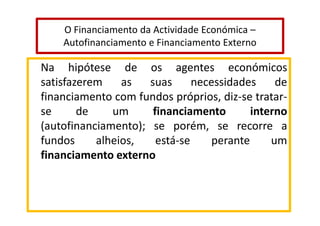 O Financiamento da Actividade Económica –
Autofinanciamento e Financiamento Externo

Na hipótese de os agentes económicos
satisfazerem
as
suas
necessidades
de
financiamento com fundos próprios, diz-se tratarse
de
um
financiamento
interno
(autofinanciamento); se porém, se recorre a
fundos
alheios,
está-se
perante
um
financiamento externo

 