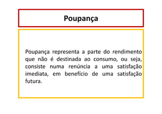 Poupança

Poupança representa a parte do rendimento
que não é destinada ao consumo, ou seja,
consiste numa renúncia a uma satisfação
imediata, em benefício de uma satisfação
futura.

 