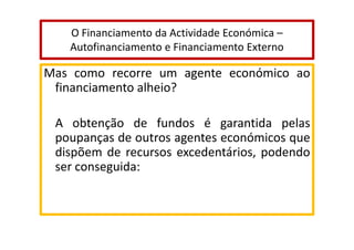 O Financiamento da Actividade Económica –
Autofinanciamento e Financiamento Externo

Mas como recorre um agente económico ao
financiamento alheio?
A obtenção de fundos é garantida pelas
poupanças de outros agentes económicos que
dispõem de recursos excedentários, podendo
ser conseguida:

 