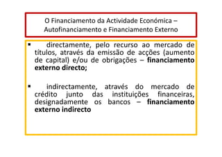 O Financiamento da Actividade Económica –
Autofinanciamento e Financiamento Externo

directamente, pelo recurso ao mercado de
títulos, através da emissão de acções (aumento
de capital) e/ou de obrigações – financiamento
externo directo;
indirectamente, através do mercado de
crédito junto das instituições financeiras,
designadamente os bancos – financiamento
externo indirecto

 