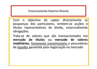 Financiamento Externo Directo

Com o objectivo de captar directamente as
poupanças dos particulares, emitem-se acções e
títulos representativos de dívida, essencialmente
obrigações.
Trata-se de valores que são transaccionados mo
mercado de títulos ou mercado de valores
mobiliários, livremente transmissíveis e possuidores
de liquidez garantida pela negociação no mercado

 