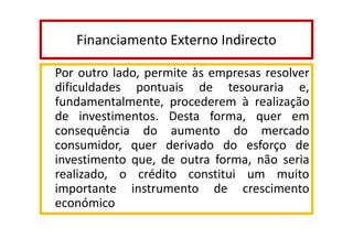 Financiamento Externo Indirecto
Por outro lado, permite às empresas resolver
dificuldades pontuais de tesouraria e,
fundamentalmente, procederem à realização
de investimentos. Desta forma, quer em
consequência do aumento do mercado
consumidor, quer derivado do esforço de
investimento que, de outra forma, não seria
realizado, o crédito constitui um muito
importante instrumento de crescimento
económico

 
