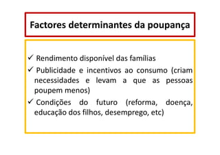 Factores determinantes da poupança
Rendimento disponível das famílias
Publicidade e incentivos ao consumo (criam
necessidades e levam a que as pessoas
poupem menos)
Condições do futuro (reforma, doença,
educação dos filhos, desemprego, etc)

 
