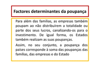 Factores determinantes da poupança
Para além das famílias, as empresas também
poupam ao não distribuírem a totalidade ou
parte dos seus lucros, canalizando-os para o
investimento. De igual forma, os Estados
também realizam as suas poupanças.
Assim, no seu conjunto, a poupança dos
países corresponde à soma das poupanças das
famílias, das empresas e do Estado

 