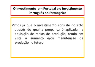 O Investimento em Portugal e o Investimento
Português no Estrangeiro

Vimos já que o investimento consiste no acto
através do qual a poupança é aplicada na
aquisição de meios de produção, tendo em
vista o aumento e/ou manutenção da
produção no futuro

 
