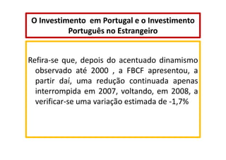 O Investimento em Portugal e o Investimento
Português no Estrangeiro

Refira-se que, depois do acentuado dinamismo
observado até 2000 , a FBCF apresentou, a
partir daí, uma redução continuada apenas
interrompida em 2007, voltando, em 2008, a
verificar-se uma variação estimada de -1,7%

 