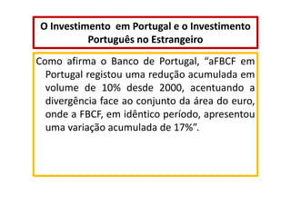 O Investimento em Portugal e o Investimento
Português no Estrangeiro
Como afirma o Banco de Portugal, “aFBCF em
Portugal registou uma redução acumulada em
volume de 10% desde 2000, acentuando a
divergência face ao conjunto da área do euro,
onde a FBCF, em idêntico período, apresentou
uma variação acumulada de 17%”.

 