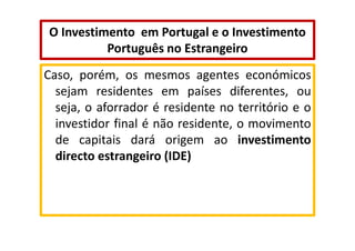 O Investimento em Portugal e o Investimento
Português no Estrangeiro
Caso, porém, os mesmos agentes económicos
sejam residentes em países diferentes, ou
seja, o aforrador é residente no território e o
investidor final é não residente, o movimento
de capitais dará origem ao investimento
directo estrangeiro (IDE)

 