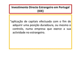 Investimento Directo Estrangeiro em Portugal
(IDE)

“aplicação de capitais efectuada com o fim de
adquirir uma posição duradoura, ou mesmo o
controlo, numa empresa que exerce a sua
actividade no estrangeiro.

 