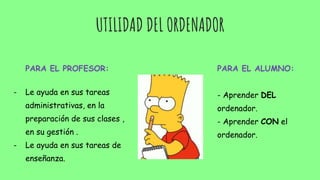 UTILIDAD DEL ORDENADOR
PARA EL PROFESOR:
- Le ayuda en sus tareas
administrativas, en la
preparación de sus clases ,
en su gestión .
- Le ayuda en sus tareas de
enseñanza.
PARA EL ALUMNO:
- Aprender DEL
ordenador.
- Aprender CON el
ordenador.
 