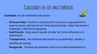 Cualidades de los multimedias
Cualidades de los multimedia educativos:
- Interactividad. Facilita la comunicación recíproca, lo que permite al
usuario buscar información de forma personalizada, tomar decisiones y
responder a distintas propuestas.
- Ramificación. Cada usuario puede acceder de forma diferente a la
información.
- Transparencia. Son sistemas que buscan la accesibilidad, rapidez y
sencillez de manejo.
- Navegación. Término que simboliza toda la actividad multimediática.
 