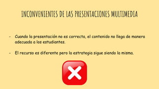 INCONVENIENTES DE LAS PRESENTACIONES MULTIMEDIA
- Cuando la presentación no es correcta, el contenido no llega de manera
adecuada a los estudiantes.
- El recurso es diferente pero la estrategia sigue siendo la misma.
 
