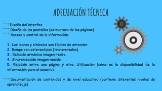 ADECUACIÓN TÉCNICA
Diseño del interfaz.
Diseño de las pantallas (estructura de las páginas).
Acceso y control de la información.
1. Los iconos y símbolos son fáciles de entender.
2. Rompe con estereotipos (transversales).
3. Relación armónica imagen-texto.
4. Sincronización imagen-sonido.
5. Relación entre una página y otra. Utilización (cómo es la disponibilidad de la
información para el usuario).
Documentación de contenidos y de nivel educativo (contiene diferentes niveles de
aprendizaje)
 