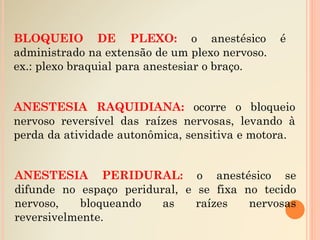 BLOQUEIO DE PLEXO: o anestésico é
administrado na extensão de um plexo nervoso.
ex.: plexo braquial para anestesiar o braço.
ANESTESIA PERIDURAL: o anestésico se
difunde no espaço peridural, e se fixa no tecido
nervoso, bloqueando as raízes nervosas
reversivelmente.
ANESTESIA RAQUIDIANA: ocorre o bloqueio
nervoso reversível das raízes nervosas, levando à
perda da atividade autonômica, sensitiva e motora.
 