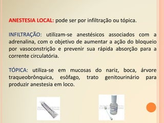 ANESTESIA LOCAL: pode ser por infiltração ou tópica.
INFILTRAÇÃO: utilizam-se anestésicos associados com a
adrenalina, com o objetivo de aumentar a ação do bloqueio
por vasoconstrição e prevenir sua rápida absorção para a
corrente circulatória.
TÓPICA: utiliza-se em mucosas do nariz, boca, árvore
traqueobrônquica, esôfago, trato genitourinário para
produzir anestesia em loco.
 