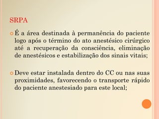 SRPA
 É a área destinada à permanência do paciente
logo após o término do ato anestésico cirúrgico
até a recuperação da consciência, eliminação
de anestésicos e estabilização dos sinais vitais;
 Deve estar instalada dentro do CC ou nas suas
proximidades, favorecendo o transporte rápido
do paciente anestesiado para este local;
 
