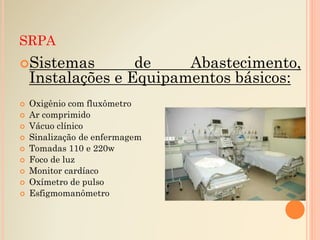 SRPA
Sistemas de Abastecimento,
Instalações e Equipamentos básicos:
 Oxigênio com fluxômetro
 Ar comprimido
 Vácuo clínico
 Sinalização de enfermagem
 Tomadas 110 e 220w
 Foco de luz
 Monitor cardíaco
 Oxímetro de pulso
 Esfigmomanômetro
 