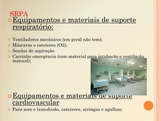 SRPA
Equipamentos e materiais de suporte
respiratório:
 Ventiladores mecânicos (em geral não tem);
 Máscaras e cateteres (O2);
 Sondas de aspiração
 Carrinho emergência (com material para intubação e ventilação
manual);
Equipamentos e materiais de suporte
cardiovascular
 Para soro e transfusão, catereres, seringas e agulhas;
 