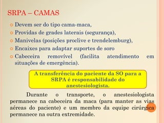 SRPA – CAMAS
 Devem ser do tipo cama-maca,
 Providas de grades laterais (segurança),
 Manivelas (posições proclive e trendelemburg),
 Encaixes para adaptar suportes de soro
 Cabeceira removível (facilita atendimento em
situações de emergência).
Durante o transporte, o anestesiologista
permanece na cabeceira da maca (para manter as vias
aéreas do paciente) e um membro da equipe cirúrgica
permanece na outra extremidade.
A transferência do paciente da SO para a
SRPA é responsabilidade do
anestesiologista.
 