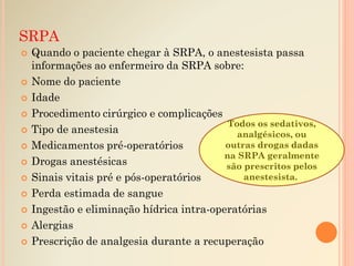SRPA
 Quando o paciente chegar à SRPA, o anestesista passa
informações ao enfermeiro da SRPA sobre:
 Nome do paciente
 Idade
 Procedimento cirúrgico e complicações
 Tipo de anestesia
 Medicamentos pré-operatórios
 Drogas anestésicas
 Sinais vitais pré e pós-operatórios
 Perda estimada de sangue
 Ingestão e eliminação hídrica intra-operatórias
 Alergias
 Prescrição de analgesia durante a recuperação
Todos os sedativos,
analgésicos, ou
outras drogas dadas
na SRPA geralmente
são prescritos pelos
anestesista..
 
