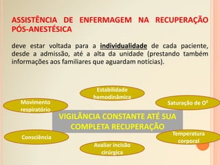 ASSISTÊNCIA DE ENFERMAGEM NA RECUPERAÇÃO
PÓS-ANESTÉSICA
deve estar voltada para a individualidade de cada paciente,
desde a admissão, até a alta da unidade (prestando também
informações aos familiares que aguardam notícias).
VIGILÂNCIA CONSTANTE ATÉ SUA
COMPLETA RECUPERAÇÃO
Movimento
respiratório
Estabilidade
hemodinâmica
Saturação de O²
Consciência
Temperatura
corporal
Avaliar incisão
cirúrgica
 