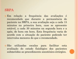 SRPA
 Em relação a frequência das avaliações é
recomendado que durante a permanência do
paciente na SRPA, a sua avaliação seja a cada 15
minutos na primeira hora, caso se apresente
estável, a cada 30 minutos na segunda hora e a
após, de hora em hora. Esta frequência varia de
acordo com a situação do paciente podendo ter
intervalos menores do que o recomendado.
 São utilizadas escalas para facilitar esta
avaliação do estado fisiológico dos pacientes
submetidos ao procedimento anestésico-cirúrgico.
 