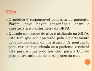  O médico é responsável pela alta do paciente.
Porém, deve haver consonância entre o
anestesista e o enfermeiro da SRPA.
 Quando um escore de alta é utilizado na SRPA,
este tem que ser aprovado pelo departamento
de anestesiologia da instituição. A pontuação
pode variar dependendo se o paciente receberá
alta para o quarto do hospital, para a UTI ou
para outra unidade de curto prazo ou casa.
SRPA
 