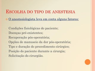 ESCOLHA DO TIPO DE ANESTESIA
 O anestesiologista leva em conta alguns fatores:
- Condições fisiológicas do paciente;
- Doenças pré-existentes;
- Recuperação pós-operatória;
- Opções de manuseio da dor pós-operatória;
- Tipo e duração do procedimento cirúrgico;
- Posição do paciente durante a cirurgia;
- Solicitação do cirurgião.
 