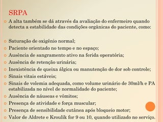  A alta também se dá através da avaliação do enfermeiro quando
detecta a estabilidade das condições orgânicas do paciente, como:
 Saturação de oxigênio normal;
 Paciente orientado no tempo e no espaço;
 Ausência de sangramento ativo na ferida operatória;
 Ausência de retenção urinária;
 Inexistência de queixa álgica ou manutenção de dor sob controle;
 Sinais vitais estáveis;
 Sinais de volemia adequada, como volume urinário de 30ml/h e PA
estabilizada no nível de normalidade do paciente;
 Ausência de náuseas e vômitos;
 Presença de atividade e força muscular;
 Presença de sensibilidade cutânea após bloqueio motor;
 Valor de Aldrete e Kroulik for 9 ou 10, quando utilizado no serviço.
SRPA
 