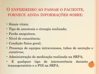 O ENFERMEIRO AO PASSAR O PACIENTE,
FORNECE AINDA INFORMAÇÕES SOBRE:
• Sinais vitais;
• Tipo de anestesia e cirurgia realizada;
• Perda sanguínea;
• Nível de consciência;
• Condição física geral;
• Presença de equipos intravenosos, tubos de secreção e
curativos;
• Administração de medicação realizada na SRPA;
• E qualquer tipo de intercorrência durante o
transoperatório e o POI na SRPA.
 