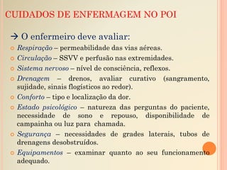 CUIDADOS DE ENFERMAGEM NO POI
 O enfermeiro deve avaliar:
 Respiração – permeabilidade das vias aéreas.
 Circulação – SSVV e perfusão nas extremidades.
 Sistema nervoso – nível de consciência, reflexos.
 Drenagem – drenos, avaliar curativo (sangramento,
sujidade, sinais flogísticos ao redor).
 Conforto – tipo e localização da dor.
 Estado psicológico – natureza das perguntas do paciente,
necessidade de sono e repouso, disponibilidade de
campainha ou luz para chamada.
 Segurança – necessidades de grades laterais, tubos de
drenagens desobstruídos.
 Equipamentos – examinar quanto ao seu funcionamento
adequado.
 