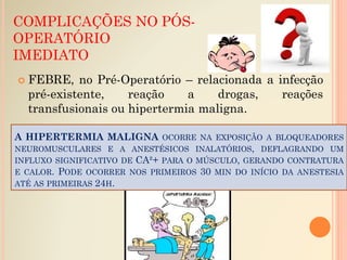 COMPLICAÇÕES NO PÓS-
OPERATÓRIO
IMEDIATO
 FEBRE, no Pré-Operatório – relacionada a infecção
pré-existente, reação a drogas, reações
transfusionais ou hipertermia maligna.
A HIPERTERMIA MALIGNA OCORRE NA EXPOSIÇÃO A BLOQUEADORES
NEUROMUSCULARES E A ANESTÉSICOS INALATÓRIOS, DEFLAGRANDO UM
INFLUXO SIGNIFICATIVO DE CA²+ PARA O MÚSCULO, GERANDO CONTRATURA
E CALOR. PODE OCORRER NOS PRIMEIROS 30 MIN DO INÍCIO DA ANESTESIA
ATÉ AS PRIMEIRAS 24H.
 